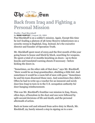 Back from Iraq and Fighting a
Personal Mission
Profile: Paul Rieckhoff
By MARK HUNTLEY | August 20, 2004
Paul Rieckhoff is on a soldier's mission. Again. Except this time
he isn't leading a platoon of 38 Army Reserve infantrymen on a
security sweep in Baghdad, Iraq. Instead, he's the executive
director and founder of Operation Truth.

Mr. Rieckhoff spent most of 2003 and the first month of this year
going house to house and block by block, searching for weapons.
He spent a total of 10 months knocking on doors - up to three
knocks and translated warning shouts if necessary - before
kicking the doors in.

"Sometimes, on the other side of that door," says Mr. Rieckhoff,
"there would be an Iraqi grandmother, shielding a little kid. And
sometimes it would be a room full of men with guns." Sometimes
he and his team disarmed those men. And sometimes they didn't.
Often he had to write up a voucher for an innocent and newly
door-less Iraqi to turn in to the U.S. occupation authority for
door-hanging reimbursement.

This was Mr. Rieckhoff's frontline war mission in Iraq. Hours,
often days, of boredom in the dust and sun were followed by
split-second decisions of life and death, and the personal
aftermath of action.

Back on home soil and released from active duty in March, Mr.
Rieckhoff, 29, barely missed a step in signing on to a new
 