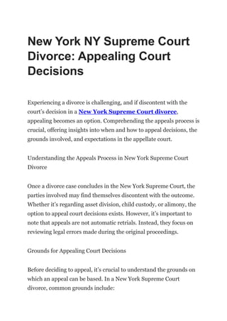New York NY Supreme Court
Divorce: Appealing Court
Decisions
Experiencing a divorce is challenging, and if discontent with the
court’s decision in a New York Supreme Court divorce,
appealing becomes an option. Comprehending the appeals process is
crucial, offering insights into when and how to appeal decisions, the
grounds involved, and expectations in the appellate court.
Understanding the Appeals Process in New York Supreme Court
Divorce
Once a divorce case concludes in the New York Supreme Court, the
parties involved may find themselves discontent with the outcome.
Whether it’s regarding asset division, child custody, or alimony, the
option to appeal court decisions exists. However, it’s important to
note that appeals are not automatic retrials. Instead, they focus on
reviewing legal errors made during the original proceedings.
Grounds for Appealing Court Decisions
Before deciding to appeal, it’s crucial to understand the grounds on
which an appeal can be based. In a New York Supreme Court
divorce, common grounds include:
 