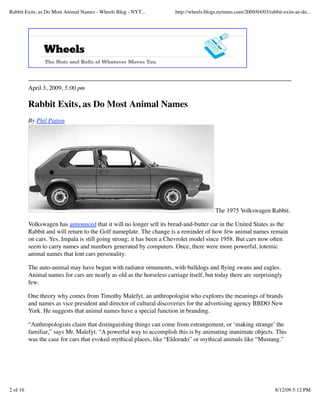 Rabbit Exits, as Do Most Animal Names - Wheels Blog - NYT...           http://wheels.blogs.nytimes.com/2009/04/03/rabbit-exits-as-do...




          April 3, 2009, 5:00 pm

          Rabbit Exits, as Do Most Animal Names
          By Phil Patton




                                                                                         The 1975 Volkswagen Rabbit.

          Volkswagen has announced that it will no longer sell its bread-and-butter car in the United States as the
          Rabbit and will return to the Golf nameplate. The change is a reminder of how few animal names remain
          on cars. Yes, Impala is still going strong; it has been a Chevrolet model since 1958. But cars now often
          seem to carry names and numbers generated by computers. Once, there were more powerful, totemic
          animal names that lent cars personality.

          The auto-animal may have begun with radiator ornaments, with bulldogs and ﬂying swans and eagles.
          Animal names for cars are nearly as old as the horseless carriage itself, but today there are surprisingly
          few.

          One theory why comes from Timothy Malefyt, an anthropologist who explores the meanings of brands
          and names as vice president and director of cultural discoveries for the advertising agency BBDO New
          York. He suggests that animal names have a special function in branding.

          “Anthropologists claim that distinguishing things can come from estrangement, or ‘making strange’ the
          familiar,” says Mr. Malefyt. “A powerful way to accomplish this is by animating inanimate objects. This
          was the case for cars that evoked mythical places, like “Eldorado” or mythical animals like “Mustang.”




2 of 16                                                                                                               8/12/09 5:12 PM
 