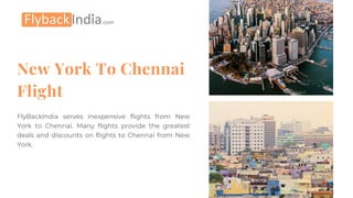 New York To Chennai
Flight
FlyBackIndia serves inexpensive flights from New
York to Chennai. Many flights provide the greatest
deals and discounts on flights to Chennai from New
York.
 
