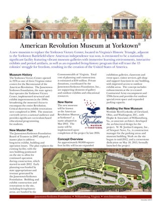 American Revolution Museum at Yorktown®
A new museum to replace the Yorktown Victory Center, located in Virginia’s Historic Triangle, adjacent
to the Yorktown Battlefield where American independence was won, is envisioned to be a nationally
significant facility featuring vibrant museum galleries with immersive learning environments, interactive
exhibits and period artifacts, as well as an expanded living-history program that will trace the 13
colonies’ struggle for freedom, resulting in the creation of the United States of America.
Museum History
The Yorktown Victory Center opened
in 1976 as one of three Virginia visitor
centers for the Bicentennial of the
American Revolution. The JamestownYorktown Foundation, the state agency
that operates the Yorktown Victory
Center, implemented structural and
exhibit improvements in the 1990s,
broadening the museum’s focus to
encompass the entire Revolution.
Critical short-term exhibit renovations
were completed in 2006. The museum
currently serves a national audience and
provides significant curriculum-based
educational programming
for students.

New Master Plan
The Jamestown-Yorktown Foundation
Board of Trustees in 2007 adopted a
master plan to address
long-term exhibit, building and
operation issues. The plan replaces the
existing facility, with the
new building positioned
on the site to allow for
continued operation
during construction, which
started in mid- 2012. Early
planning was funded by
state appropriations and
revenue generated by
the Jamestown-Yorktown
Foundation. Building and
exhibit construction and
renovations to the site,
including living-history
areas, are funded by the

Commonwealth of Virginia. Total
cost of planning and construction
is estimated at $50 million. Private
donations, coordinated by the
Jamestown-Yorktown Foundation, Inc.,
are supporting elements of gallery
and outdoor exhibits and educational
resources.

New Name
The new museum
will be known
as the American
Revolution Museum
at Yorktown®, a
name adopted in
May 2012. The
name will be
implemented upon
completion of the project by late 2016.

Concept Overview
An approximately 80,000-squarefoot facility will locate expanded

exhibition galleries, classroom and
event space, visitor services, gift shop
and support functions in one building,
with improved access to outdoor
exhibit areas. The concept includes
enhancements at the re-created
Continental Army encampment and
1780s farm and provides for outdoor
special event space and expanded
parking capacity.

Building the New Museum
Westlake Reed Leskosky of Cleveland,
Ohio, and Washington, D.C., with
Hopke & Associates of Williamsburg,
Va., as associate architect, developed
the architectural design for the
project. W. M. Jordan Company, Inc.,
of Newport News, Va., is construction
manager for the parking areas and
museum building. Work on the site
began in mid-2012, and a cornerstone
dedication on May 10, 2013, formally
launched the project.

Jamestown-Yorktown Foundation • Williamsburg, Virginia • www.historyisfun.org
October 2013

 