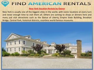New York Vacation Rentals by Owner
New York is usually one of the biggest cities in the world, with iconic locations at every turn
and never enough time to visit them all. Others are coming to shops or dinners here and
many just visit attractions such as the Statue of Liberty, Empire State Building, Brooklyn
Bridge, Central Park, historical districts, countless world-famous museums.
 