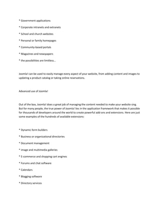 * Government applications

* Corporate intranets and extranets

* School and church websites

* Personal or family homepages

* Community-based portals

* Magazines and newspapers

* the possibilities are limitless…



Joomla! can be used to easily manage every aspect of your website, from adding content and images to
updating a product catalog or taking online reservations.



Advanced use of Joomla!



Out of the box, Joomla! does a great job of managing the content needed to make your website sing.
But for many people, the true power of Joomla! lies in the application framework that makes it possible
for thousands of developers around the world to create powerful add-ons and extensions. Here are just
some examples of the hundreds of available extensions:



* Dynamic form builders

* Business or organizational directories

* Document management

* image and multimedia galleries

* E-commerce and shopping cart engines

* Forums and chat software

* Calendars

* Blogging software

* Directory services
 