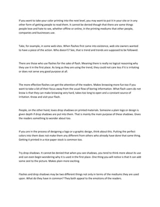 If you want to take your color printing into the next level, you may want to put it in your site or in any
other form of getting people to read them. It cannot be denied though that there are some things
people love and hate to see, whether offline or online, in the printing mediums that other people,
companies and businesses use.



Take, for example, in some web sites. When flashes first came into existence, web site owners wanted
to have a piece of the action. Who doesn’t? See, that is trend and trends are supposed to be followed.



There are those who use flashes for the sake of flash. Meaning there is really no logical reasoning why
they use it in the first place. As long as they are using the trend, they could not care less if it is irritating
or does not serve any good purpose at all.



The more effective flashes can get the attention of the readers. Makes browsing more fun too if you
want to take a bit of their focus away from the usual flow of boring information. What flash users do not
know is that they can make browsing very hard, takes too long to open and a constant source of
irritation. Know and visit your flash.



People, on the other hand, loves drop shadows on printed materials. Someone a plain logo or design is
given depth if drop shadows are put into them. That is mainly the main purpose of these shadows. Gives
the readers something to wonder about too.



If you are in the process of designing a logo or a graphic design, think about this. Putting the perfect
colors into them does not make them any different from others who already have done that same thing.
Getting it printed in a nice paper stock is common too.



Try drop shadows. It cannot be denied that when you see shadows, you tend to think more about its use
and can even begin wondering why it is used in the first place. One thing you will notice is that it can add
some zest to the picture. Makes plain more exciting.



Flashes and drop shadows may be two different things not only in terms of the mediums they are used
upon. What do they have in common? They both appeal to the emotions of the readers.
 