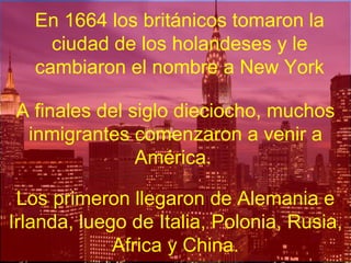 En 1664 los británicos tomaron la ciudad de los holandeses y le cambiaron el nombre a New York A finales del siglo dieciocho, muchos inmigrantes comenzaron a venir a América. .  Los primeron llegaron de Alemania e Irlanda, luego de Italia, Polonia, Rusia, Africa y China. 