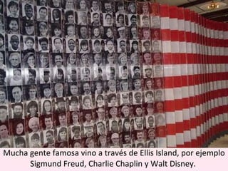 Mucha gente famosa vino a través de Ellis Island, por ejemplo Sigmund Freud, Charlie Chaplin y Walt Disney.  