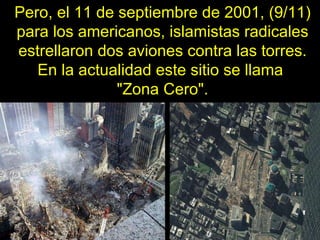 Pero, el 11 de septiembre de 2001, (9/11) para los americanos, islamistas radicales estrellaron dos aviones contra las torres. En la actualidad este sitio se llama  "Zona Cero". 