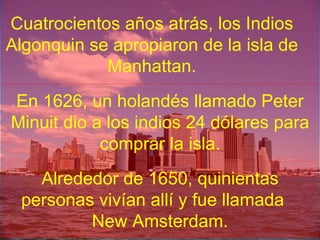Cuatrocientos años atrás, los Indios Algonquin se apropiaron de la isla de Manhattan. En 1626, un holandés llamado Peter Minuit dio a los indios 24 dólares para comprar la isla. Alrededor de 1650, quinientas personas vivían allí y fue llamada  New Amsterdam. 