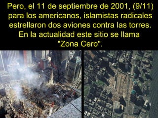 Pero, el 11 de septiembre de 2001, (9/11) para los americanos, islamistas radicales estrellaron dos aviones contra las tor...