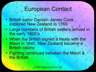 European Contact British sailor Captain James Cook explored New Zealand in 1769 Large numbers of British settlers arrived in the early 1800’s When the British signed a treaty with the Maori in 1840, New Zealand became a British colony Fighting continued between the Maori & the British 