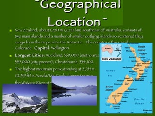 ~ Geographical Location ~ New Zealand, about 1,250 mi (2,012 km) southeast of Australia, consists of two main islands and a number of smaller outlying islands so scattered they range from the tropical to the Antarctic.  The country is the size of Colorado.  Capital : Wellington Largest Cities : Auckland, 369,000 (metro area) 359,000 (city proper); Christchurch, 334,100. The highest mountain peak standing at 3,754m  (12,319 ft) is Aoraki/Mt. Cook.; longest river is the Waikato River at 425km. 