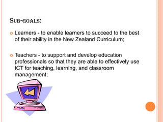 Sub-goals:Learners - to enable learners to succeed to the best of their ability in the New Zealand Curriculum; Teachers - to support and develop education professionals so that they are able to effectively use ICT for teaching, learning, and classroom management; 