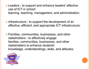 Leaders - to support and enhance leaders' effective use of ICT in school learning, teaching, management, and administration; Infrastructure - to support the development of an effective, efficient, and appropriate ICT infrastructure; Families, communities, businesses, and other stakeholders - to effectively engage families, communities, businesses, and other stakeholders to enhance students' knowledge, understandings, skills, and attitudes.