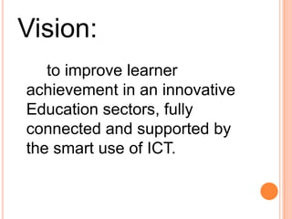 Goals:	The ICT Strategic Framework for Education seeks to deliver this vision to:A more learner-centered education system transcending organizational boundaries.More informed decision making within the Education sectors.Increased ease and opportunity of access and reduced compliance costs for all participants.Increased confidence, capability and capacity from the use of ICT by all participants in the education sectors.Greater oppurtunities for the generation, application and sharing of new evidences.