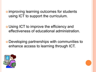 improving learning outcomes for students using ICT to support the curriculum.Using ICT to improve the efficiency and effectiveness of educational administration.Developing partnerships with communities to enhance access to learning through ICT.