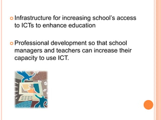 Infrastructure for increasing school’s access to ICTs to enhance educationProfessional development so that school managers and teachers can increase their capacity to use ICT.