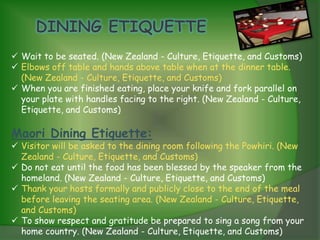  Wait to be seated. (New Zealand - Culture, Etiquette, and Customs)
 Elbows off table and hands above table when at the dinner table.
  (New Zealand - Culture, Etiquette, and Customs)
 When you are finished eating, place your knife and fork parallel on
  your plate with handles facing to the right. (New Zealand - Culture,
  Etiquette, and Customs)

Maori Dining Etiquette:
 Visitor will be asked to the dining room following the Powhiri. (New
  Zealand - Culture, Etiquette, and Customs)
 Do not eat until the food has been blessed by the speaker from the
  homeland. (New Zealand - Culture, Etiquette, and Customs)
 Thank your hosts formally and publicly close to the end of the meal
  before leaving the seating area. (New Zealand - Culture, Etiquette,
  and Customs)
 To show respect and gratitude be prepared to sing a song from your
  home country. (New Zealand - Culture, Etiquette, and Customs)
 