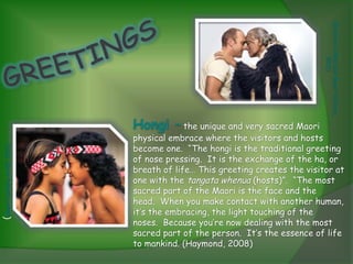 (Rotorua's Mud and Maori Culture,
                                                                                         2011)
                              Hongi – the unique and very sacred Maori
                              physical embrace where the visitors and hosts
                              become one. “The hongi is the traditional greeting
(Maori Culture in NZ, 2011)




                              of nose pressing. It is the exchange of the ha, or
                              breath of life… This greeting creates the visitor at
                              one with the tangata whenua (hosts)”. “The most
                              sacred part of the Maori is the face and the
                              head. When you make contact with another human,
                              it’s the embracing, the light touching of the
                              noses. Because you’re now dealing with the most
                              sacred part of the person. It’s the essence of life
                              to mankind. (Haymond, 2008)
 