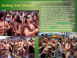 http://www.new-zealand-vacations-in-west-auckland.com/maori-
                   clothing.html
Clothing from the past            A knee long kilt like garment held by a
                                  waistband called puipui. Men had the more
                                  ornate design on their waistband with
                                  geometric patterns in black and white
                                  opposing the plain belt of the woman’s one.
                                  A cloak that was worn around the
                                  shoulders. Its various names reflected its
                                  use and the material of decoration.
                                  Softened fibres of New Zealand flax were
                                  the first choice of material to weave the
                                  base called kakahu . A Korowai was a cloak
                                  decorated with tassles and bird feathers.
 