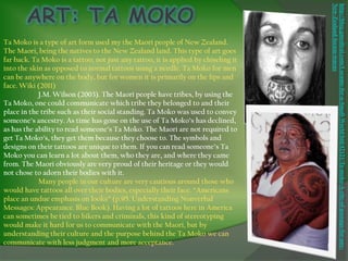 New-Zealand-locum-tenens
                                                                                    http://blog.gmedical.com/Locums-for-a-Small-World/bid/42121/Ta-moko-A-rite-of-passage-for-any-
Ta Moko is a type of art form used my the Maori people of New Zealand.
The Maori, being the natives to the New Zealand land. This type of art goes
far back. Ta Moko is a tattoo; not just any tattoo, it is applied by chiseling it
into the skin as opposed to normal tattoos using a needle. Ta Moko for men
can be anywhere on the body, but for women it is primarily on the lips and
face. Wiki (2011)
            J.M. Wilson (2003). The Maori people have tribes, by using the
Ta Moko, one could communicate which tribe they belonged to and their
place in the tribe such as their social standing. Ta Moko was used to convey
someone’s ancestry. As time has gone on the use of Ta Moko’s has declined,
as has the ability to read someone’s Ta Moko. The Maori are not required to
get Ta Moko’s, they get them because they choose to. The symbols and
designs on their tattoos are unique to them. If you can read someone’s Ta
Moko you can learn a lot about them, who they are, and where they came
from. The Maori obviously are very proud of their heritage or they would
not chose to adorn their bodies with it.
            Many people in our culture are very cautious around those who
would have tattoos all over their bodies, especially their face. “Americans
place an undue emphasis on looks” (p.95. Understanding Nonverbal
Messages: Appearance. Blue Book). Having a lot of tattoos here in America
can sometimes be tied to bikers and criminals, this kind of stereotyping
would make it hard for us to communicate with the Maori, but by
understanding their culture and the purpose behind the Ta Moko we can
communicate with less judgment and more acceptance.
 