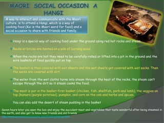 A way to interact and communicate with the Maori
   culture, is to attend a Hangi, which is a way of
   cooking food (Kai is the Maori word for food) and a
   social occasion to share with friends and family.


      Hangi is a special way of cooking food under the ground using red hot rocks and steam.

      Rocks or bricks are heated on a pile of burning wood.

      When the rocks are hot they need to be carefully rolled or lifted into a pit in the ground and the
       wire baskets of food quickly put on top.

      The basket is then covered with wet sheets and the wet sheets get covered with wet sacks. Then
       the sacks are covered with dirt.

      The water from the wet cloths turns into steam through the heat of the rocks, the steam can’t
       escape through the dirt so it steam cooks the food.

      The meat is put in the basket first basket (chicken, fish, shellfish, pork and lamb), the veggies on
       top (kumara (purple potatoes), pumpkin, and corn on the cob and herbs and spices.

      You can also add the desert of steam pudding in the basket

Seven hours later you open the box and enjoy the succulent meat and vegetables that taste wonderful after being steamed in
the earth, and also get to know new friends and old friends
http://www.genuinemaoricuisine.com/Folders/Hangi.html
 