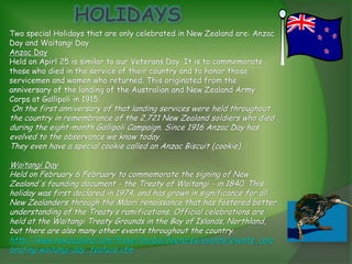 Two special Holidays that are only celebrated in New Zealand are: Anzac
Day and Waitangi Day
Anzac Day
Held on Apirl 25 is similar to our Veterans Day. It is to commemorate
those who died in the service of their country and to honor those
servicemen and women who returned. This originated from the
anniversary of the landing of the Australian and New Zealand Army
Corps at Gallipoli in 1915.
 On the first anniversary of that landing services were held throughout
the country in remembrance of the 2,721 New Zealand soldiers who died
during the eight-month Gallipoli Campaign. Since 1916 Anzac Day has
evolved to the observance we know today.
They even have a special cookie called an Anzac Biscuit (cookie).

Waitangi Day
Held on February 6 February to commemorate the signing of New
Zealand's founding document - the Treaty of Waitangi - in 1840. This
holiday was first declared in 1974, and has grown in significance for all
New Zealanders through the Māori renaissance that has fostered better
understanding of the Treaty’s ramifications. Official celebrations are
held at the Waitangi Treaty Grounds in the Bay of Islands, Northland,
but there are also many other events throughout the country.
http://www.newzealand.com/travel/media/features/events/events_cele
brating-waitangi-day_feature.cfm
 