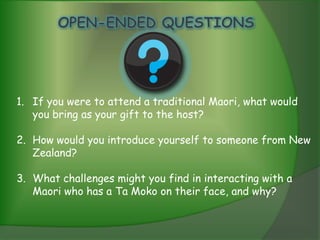 1. If you were to attend a traditional Maori, what would
   you bring as your gift to the host?

2. How would you introduce yourself to someone from New
   Zealand?

3. What challenges might you find in interacting with a
   Maori who has a Ta Moko on their face, and why?
 
