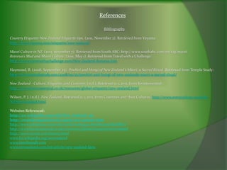 References

                                                           Bibliography

Country Etiquette-New Zealand Etiquette tips. (2011, November 2). Retrieved from Vayama:
http://www.vayama.com/etiquette/new-zealand/

Maori Culture in NZ. (2011, november 7). Retrieved from South ABC: http://www.southabc.com/en/tag/maori
Rotorua's Mud and Maori Culture. (2011, May 1). Retrieved from Travel with a Challenge:
http://www.travelwithachallenge.com/New-Zealand-Rotorua.htm

Haymond, B. (2008, September 25). Pōwhiri and Hongi of New Zealand’s Māori: a Sacred Ritual. Retrieved from Temple Study:
http://www.templestudy.com/2008/09/25/powhiri-and-hongi-of-new-zealands-maori-a-sacred-ritual/

New Zealand - Culture, Etiquette, and Customs. (n.d.). Retrieved 11 1, 2011, from Kwintessential:
http://www.kwintessential.co.uk/resources/global-etiquette/new-zealand.html

Wilson, P. J. (n.d.). New Zealand. Retrieved 11 1, 2011, from Countries and their Cultures: http://www.everyculture.com/Ma-
Ni/New-Zealand.html

Websites Referenced:
http://en.wikipedia.org/wiki/New_Zealand_art
http://awanderingminstreli.tripod.com/tamoko.htm
http://www.infoplease.com/ce6/world/A0859991.html#ixzz1cKbp8MzT
http://www.kwintessential.co.uk/recources/global.etiquette/newzealand
http://www.enzed.com/history.html
www.En.wikipedia.org/newzealand
www.timelinesdb.com
www.newzealand.com/int/article/new-zealand-facts
 