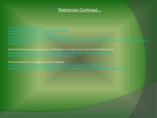 References Continued…



www.zealand.org.newz/history
http://en.wikipedia.org/wiki/File:HoneHeke1845.jpg
http://www.boondocksclothing.co.nz/shop/
http://www.everyculture.com/Ma-Ni/New-Zealand.html
http://www.fashionz.co.nz/http://www.virtualoceania.net/newzealand/photos/maori/http://www.virtualoceania.net/newze
aland/photos/maori/

Information from interview on 11/10/11 with Damon Goodwin who visited New Zealand in 2010
http://www.newzealand.com/travel/media/topic-index/food-&-wine/food-&-wine_home.cfm
http://www.genuinemaoricuisine.com/Folders/Hangi.html

Personal Experience of Hangi in London, England
http://www.tapeka.com/publicholidays.htm#2012_New_Zealand_Public_Holidays
http://www.newzealand.com/travel/media/features/events/events_celebrating-waitangi-day_feature.cfm
 