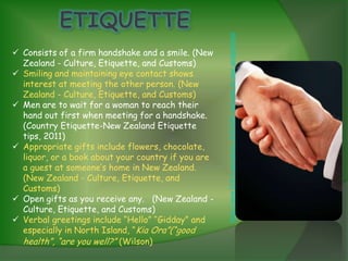 http://www.123rf.com/photo_8353034_welcome-to-new-zealand.html
 Consists of a firm handshake and a smile. (New
  Zealand - Culture, Etiquette, and Customs)
 Smiling and maintaining eye contact shows
  interest at meeting the other person. (New
  Zealand - Culture, Etiquette, and Customs)
 Men are to wait for a woman to reach their
  hand out first when meeting for a handshake.
  (Country Etiquette-New Zealand Etiquette
  tips, 2011)
 Appropriate gifts include flowers, chocolate,
  liquor, or a book about your country if you are
  a guest at someone’s home in New Zealand.
  (New Zealand - Culture, Etiquette, and
  Customs)
 Open gifts as you receive any. (New Zealand -
  Culture, Etiquette, and Customs)
 Verbal greetings include “Hello” “Gidday” and
  especially in North Island, “Kia Ora”(“good
  health”, “are you well?” (Wilson)
 