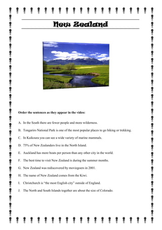 New Zealand




Order the sentences as they appear in the video:


A. In the South there are fewer people and more wilderness.

B. Tongariro National Park is one of the most popular places to go hiking or trekking.

C. In Kaikoura you can see a wide variety of marine mammals.

D. 75% of New Zealanders live in the North Island.

E. Auckland has more boats per person than any other city in the world.

F. The best time to visit New Zealand is during the summer months.

G. New Zealand was rediscovered by moviegoers in 2001.

H. The name of New Zealand comes from the Kiwi.

I. Christchurch is “the most English city” outside of England.

J. The North and South Islands together are about the size of Colorado.
 