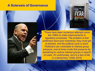 A Sclerosis of Governance




                      "There have been numerous attempts since
                           the 1980s to make improvements to
                       regulatory processes. The problem is that
                     politicians have poor incentives; they must get
                       re-elected, and the political cycle is short.
                       Politicians are vulnerable to interest group
                     pressure, and at times invite that pressure by
                     pandering to various interest groups in search
                      of votes. It's unfortunate, but it's a fact of life
                               in a democracy” (Hide 2010)


                                                                    12
 