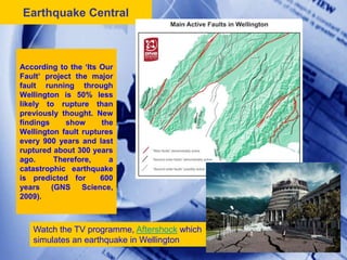 Earthquake Central



According to the ‘Its Our
Fault’ project the major
fault running through
Wellington is 50% less
likely to rupture than
previously thought. New
findings    show      the
Wellington fault ruptures
every 900 years and last
ruptured about 300 years
ago.     Therefore,     a
catastrophic earthquake
is predicted for      600
years (GNS Science,
2009).



   Watch the TV programme, Aftershock which
   simulates an earthquake in Wellington      15
 