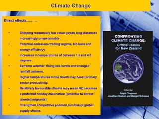 Climate Change

Direct effects………


  •     Shipping reasonably low value goods long distances
        increasingly unsustainable.
  •     Potential emissions trading regime, bio fuels and
        energy efficiency.
  •     Increases in temperatures of between 1.8 and 4.0
        degrees.
  •     Extreme weather, rising sea levels and changed
        rainfall patterns.
  •     Higher temperatures in the South may boost primary
        sector productivity.
  •     Relatively favourable climate may mean NZ becomes
        a preferred holiday destination (potential to attract
        talented migrants)
  •     Strengthen competitive position but disrupt global
        supply chains.
 