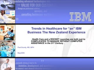 Paul Grundy, MD, MPH
May/2005
Trends in Healthcare for “an” IBM
Business The New Zealand Experience
Health Care and a ROCKET Launches are both just to
COMPLICATED TO MANAGE WITHOUT COMPUTER
ASSISTANCE in the 21st Century .
 