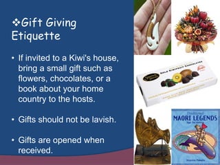 Gift Giving
Etiquette
• If invited to a Kiwi's house,
bring a small gift such as
flowers, chocolates, or a
book about your home
country to the hosts.
• Gifts should not be lavish.
• Gifts are opened when
received.
 