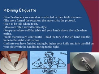 Dining Etiquette
•New Zealanders are casual as is reflected in their table manners.
•The more formal the occasion, the more strict the protocol.
•Wait to be told where to sit.
•Meals are often served family-style.
•Keep your elbows off the table and your hands above the table when
eating.
•Table manners are Continental -- hold the fork in the left hand and the
knife in the right while eating.
•Indicate you have finished eating by laying your knife and fork parallel on
your plate with the handles facing to the right.
 