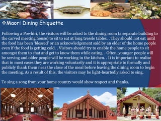 Maori Dining Etiquette
Following a Powhiri, the visitors will be asked to the dining room (a separate building to
the carved meeting house) to sit to eat at long tressle tables. . They should not eat until
the food has been ‘blessed’ or an acknowledgement said by an elder of the home people
even if the food is getting cold. . Visitors should try to enable the home people to sit
amongst them to chat and get to know them while eating. . Often, younger people will
be serving and older people will be working in the kitchen. . It is important to realise
that in most cases they are working voluntarily and it is appropriate to formally and
publicly thank them near the close of the meal before leaving the dining room to begin
the meeting. As a result of this, the visitors may be light-heartedly asked to sing.
To sing a song from your home country would show respect and thanks.
 