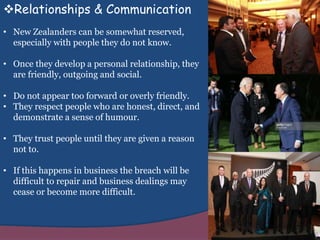 Relationships & Communication
• New Zealanders can be somewhat reserved,
especially with people they do not know.
• Once they develop a personal relationship, they
are friendly, outgoing and social.
• Do not appear too forward or overly friendly.
• They respect people who are honest, direct, and
demonstrate a sense of humour.
• They trust people until they are given a reason
not to.
• If this happens in business the breach will be
difficult to repair and business dealings may
cease or become more difficult.
 