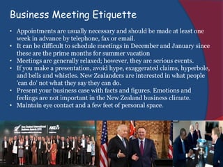 Business Meeting Etiquette
• Appointments are usually necessary and should be made at least one
week in advance by telephone, fax or email.
• It can be difficult to schedule meetings in December and January since
these are the prime months for summer vacation
• Meetings are generally relaxed; however, they are serious events.
• If you make a presentation, avoid hype, exaggerated claims, hyperbole,
and bells and whistles. New Zealanders are interested in what people
'can do' not what they say they can do.
• Present your business case with facts and figures. Emotions and
feelings are not important in the New Zealand business climate.
• Maintain eye contact and a few feet of personal space.
 