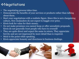 Negotiations
• The negotiating process takes time.
• Demonstrate the benefits of your services or products rather than talking
about them.
• Start your negotiations with a realistic figure. Since this is not a bargaining
culture, New Zealanders do not expect to haggle over price.
• Kiwis look for value for their money.
• Do not make promises you cannot keep or offer unrealistic proposals.
Kiwis do not generally trust people who have to oversell!
• They are quite direct and expect the same in return. They appreciate
brevity and are not impressed by more detail than is required.
• Stick to the point while speaking.
• Kiwis appreciate honesty and directness in business dealings.
 