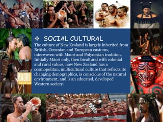  SOCIAL CULTURAL
The culture of New Zealand is largely inherited from
British, Oceanian and European customs,
interwoven with Maori and Polynesian tradition.
Initially Māori only, then bicultural with colonial
and rural values, now New Zealand has a
cosmopolitan, multicultural culture that reflects its
changing demographics, is conscious of the natural
environment, and is an educated, developed
Western society.
 