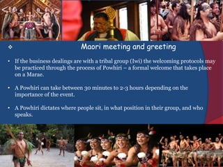  Maori meeting and greeting
• If the business dealings are with a tribal group (Iwi) the welcoming protocols may
be practiced through the process of Powhiri – a formal welcome that takes place
on a Marae.
• A Powhiri can take between 30 minutes to 2-3 hours depending on the
importance of the event.
• A Powhiri dictates where people sit, in what position in their group, and who
speaks.
 