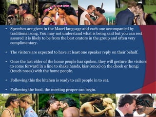 • Speeches are given in the Maori language and each one accompanied by
traditional song. You may not understand what is being said but you can rest
assured it is likely to be from the best orators in the group and often very
complimentary.
• The visitors are expected to have at least one speaker reply on their behalf.
• Once the last elder of the home people has spoken, they will gesture the visitors
to come forward in a line to shake hands, kiss (once) on the cheek or hongi
(touch noses) with the home people.
• Following this the kitchen is ready to call people in to eat.
• Following the food, the meeting proper can begin.
 
