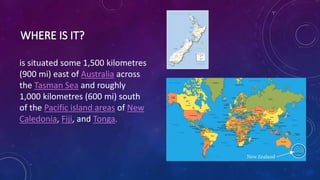 is situated some 1,500 kilometres
(900 mi) east of Australia across
the Tasman Sea and roughly
1,000 kilometres (600 mi) south
of the Pacific island areas of New
Caledonia, Fiji, and Tonga.
 