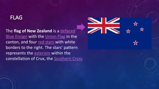 The flag of New Zealand is a defaced
Blue Ensign with the Union Flag in the
canton, and four red stars with white
borders to the right. The stars' pattern
represents the asterism within the
constellation of Crux, the Southern Cross
 