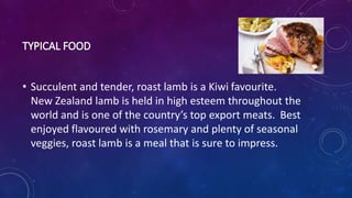 • Succulent and tender, roast lamb is a Kiwi favourite.
New Zealand lamb is held in high esteem throughout the
world and is one of the country’s top export meats. Best
enjoyed flavoured with rosemary and plenty of seasonal
veggies, roast lamb is a meal that is sure to impress.
 
