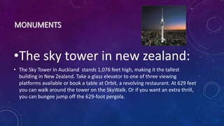 •The sky tower in new zealand:
• The Sky Tower in Auckland stands 1,076 feet high, making it the tallest
building in New Zealand. Take a glass elevator to one of three viewing
platforms available or book a table at Orbit, a revolving restaurant. At 629 feet
you can walk around the tower on the SkyWalk. Or if you want an extra thrill,
you can bungee jump off the 629-foot pergola.
 