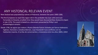 ANY HISTONCAL RELEVAN EVENT
New Zealand was populated by natives of Polynesia, between the years 1000-1300,
The first Europeans to reach the region did in the probable trip Juan Jufré and Juan
Fernandez to Oceania, at which time they would have discovered New Zealand to Spain
in late 1576; This event is based on a document presented to Philip II and
archaeological remains
Desde 1790, las aguas que rodean a Nueva Zelanda fueron visitadas por barcos balleneros
ingleses, franceses y estadounidenses, cuya tripulación tuvo conflictos con los
habitantes maoríes. El arribo de comerciantes y misioneros entre los años 1800 y 1810
 