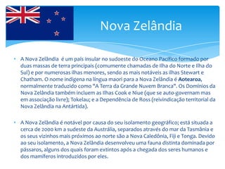 Nova Zelândia

• A Nova Zelândia é um país insular no sudoeste do Oceano Pacífico formado por
  duas massas de terra principais (comumente chamadas de Ilha do Norte e Ilha do
  Sul) e por numerosas ilhas menores, sendo as mais notáveis as ilhas Stewart e
  Chatham. O nome indígena na língua maori para a Nova Zelândia é Aotearoa,
  normalmente traduzido como "A Terra da Grande Nuvem Branca". Os Domínios da
  Nova Zelândia também incluem as Ilhas Cook e Niue (que se auto-governam mas
  em associação livre); Tokelau; e a Dependência de Ross (reivindicação territorial da
  Nova Zelândia na Antártida).

• A Nova Zelândia é notável por causa do seu isolamento geográfico; está situada a
  cerca de 2000 km a sudeste da Austrália, separados através do mar da Tasmânia e
  os seus vizinhos mais próximos ao norte são a Nova Caledônia, Fiji e Tonga. Devido
  ao seu isolamento, a Nova Zelândia desenvolveu uma fauna distinta dominada por
  pássaros, alguns dos quais foram extintos após a chegada dos seres humanos e
  dos mamíferos introduzidos por eles.
 